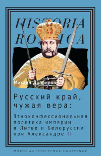 Михаил Дмитриевич Долбилов — Русский край, чужая вера. Этноконфессиональная политика империи в Литве и Белоруссии при Александре II