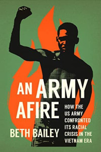 BETH BAILEY — An Army Afire: How the US Army Confronted Its Racial Crisis in the Vietnam Era