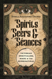 Steele Alexandra Douris — Spirits, Seers & Séances: Victorian Spiritualism, Magic & the Supernatural