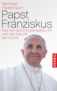 Hesemann, Michael — Papst Franziskus · Das Vermächtnis Benedikts XVI. und die Zukunft der Kirche