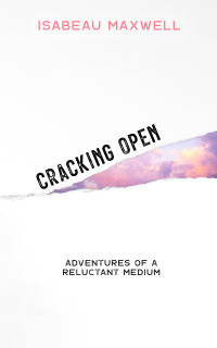 Isabeau Maxwell — Cracking Open: Adventures of a Reluctant Medium