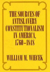 William M. Wiecek — The Sources of Antislavery Constitutionalism in America, 1760-1848