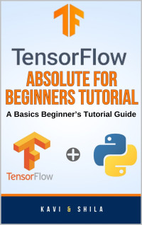 Shila, Kavi — TensorFlow Absolute For Beginners Tutorial: A Basics Beginner’s Tutorial Guide