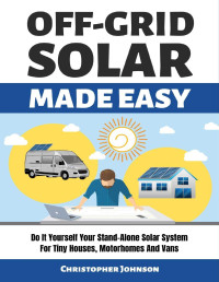 Christopher Johnson — OFF GRID SOLAR MADE EASY: Do It Yourself Your Stand-Alone Solar System for Tiny Houses, Motorhomes and Vans - Solar System Design and Installation with Easy Step-by-Step Istructions