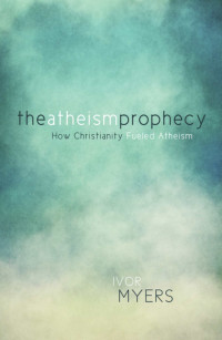 Ivor Myers [Myers, Ivor] — The Atheism Prophecy: How Christianity Fueled Atheism