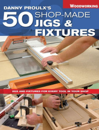 Danny Proulx — Danny Proulx's 50 Shop-Made Jigs & Fixtures: Jigs & Fixtures For Every Tool in Your Shop (Popular Woodworking)