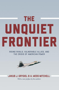 Jakub J. Grygiel — The Unquiet Frontier: Rising Rivals, Vulnerable Allies, and the Crisis of American Power