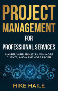 Haile, Mike — Project Management for Professional Services: Master Your Projects, Win More Clients, And Make More Profit