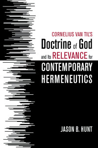 Jason B. Hunt; — Cornelius Van Til's Doctrine of God and Its Relevance for Contemporary Hermeneutics