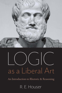 R. E. Houser — Logic as a Liberal Art: An Introduction to Rhetoric and Reasoning