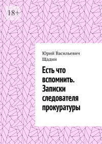 Юрий Васильевич Щадин — Есть что вспомнить. Записки следователя прокуратуры