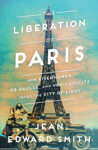 Jean Edward Smith — The Liberation of Paris: How Eisenhower, de Gaulle, and von Choltitz Saved the City of Light