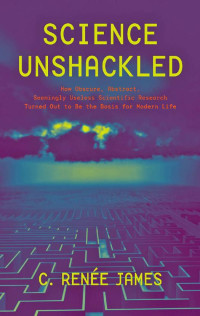 C. Renée James — Science Unshackled: How Obscure, Abstract, Seemingly Useless Scientific Research Turned Out to Be the Basis for Modern Life