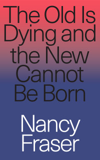 Nancy Fraser — The Old Is Dying and the New Cannot Be Born