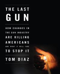 Tom Diaz — The Last Gun_How Changes in the Gun Industry Are Killing Americans & What It Will Take to Stop It