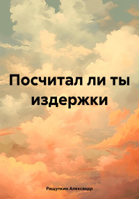 Александр Сергеевич Ращупкин — Посчитал ли ты издержки