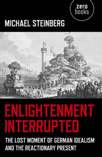 Steinberg, Michael — Enlightenment Interrupted: The Lost Moment of German Idealism and the Reactionary Present