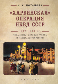 Наталья Анатольевна Потапова — «Харбинская» операция НКВД СССР 1937–1938 гг. Механизмы, целевые группы и масштабы репрессий