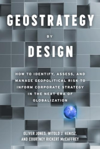 Oliver Jones, Witold J. Henisz, Courtney Rickert McCaffrey — Geostrategy By Design: How to Identify, Assess, and Manage Geopolitical Risk to Inform Corporate Strategy in The Next Era of Globalization