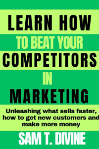 DIVINE, SAM T. — Learn how to beat your competitors in marketing: Unleashing how to sell faster, get more customers and make more money