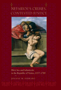 Joanne M. Ferraro — Nefarious Crimes, Contested Justice: Illicit Sex and Infanticide in the Republic of Venice, 1557–1789