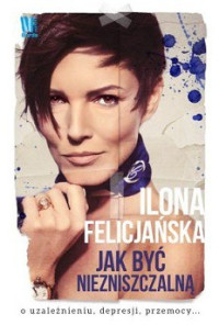 Ilona Felicjańska — Jak Być Niezniszczalną. O Uzależnieniu, Depresji, Przemocy...