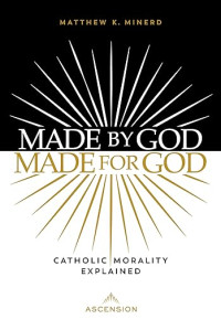 Matthew K. Minerd — Made by God, Made for God: Catholic Morality Explained