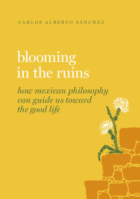 Carlos Alberto Sánchez — Blooming in the Ruins: How Mexican Philosophy Can Guide Us toward the Good Life