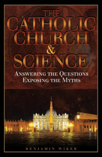 Benjamin Wiker Ph.D. — The Catholic Church & Science: Answering the Questions, Exposing the Myths