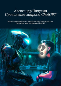 Александр Чичулин — Правильные запросы ChatGPT. Ваше взаимодействие с виртуальными помощниками. Раскройте весь потенциал ChatGPT