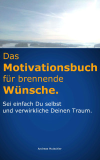Mutschler, Andreas [Mutschler, Andreas] — Das Motivationsbuch für brennende Wünsche: Sei einfach Du selbst und verwirkliche Deinen Traum. (German Edition)