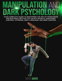 Kate Davis — Manipulation and Dark Psychology: Your Complete Guide to Mastering the Art of Persuasion and Building a Better Life via NLP Secrets, Emotional Control, Hypnosis, Body Language and Mind Control