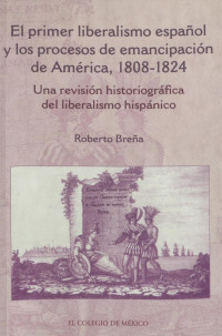 Roberto Breña — El primer liberalismo español y los procesos de emancipación de América, 1808-1824 : una revisión historiográfica del liberalismo hispánico /