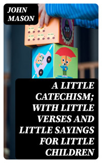 John Mason — A Little Catechism; With Little Verses and Little Sayings for Little Children