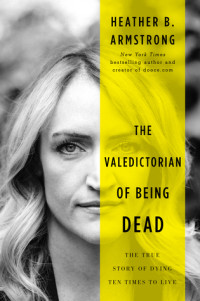 Heather B. Armstrong [Armstrong, Heather B.] — The Valedictorian of Being Dead: The True Story of Dying Ten Times to Live