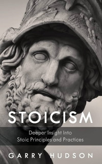 Garry Hudson — Stoicism: A Deeper Insight Into Stoic Principles and Practices