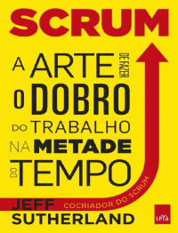 Jeff Sutherland [Sutherland, Jeff] — Scrum- a arte de fazer o dobro do trabalho na metade do tempo