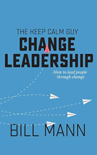Bill Mann — The Keep Calm Guy Change Leadership: How to Lead People Through Change