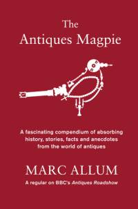 Marc Allum [Allum, Marc] — The Antiques Magpie: A Fascinating Compendium of Absorbing History, Stories, Facts and Anecdotes From the World of Antiques
