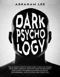 Abraham Lee — Dark Psychology: The Ultimate Guide to Learn How to Analyze People, Read Body Language and Stop Being Manipulated. With Secret Techniques Against Deception, Brainwashing, Mind Control and Covert NLP