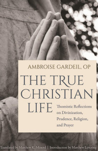 Ambroise Gardeil & Matthew Levering (Foreword) & Matthew K. Minerd (Translator) — The True Christian Life: Thomistic Reflections on Divinization, Prudence, Religion, and Prayer