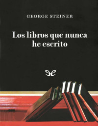 George Steiner — Los Libros Que Nunca He Escrito