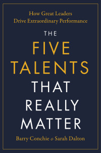 Barry Conchie, Sarah Dalton — The Five Talents That Really Matter: How Great Leaders Drive Extraordinary Performance