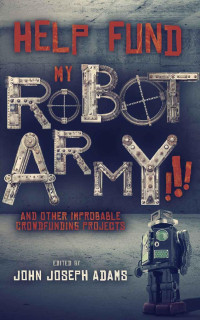 John Joseph Adams, Seanan McGuire, Daniel H. Wilson, Samuel Peralta, Scott Sigler, Michael J. Sullivan, Mur Lafferty, Jason Gurley, Tobias S. Buckell, Bradley Beaulieu, Jonathan L. Howard — HELP FUND MY ROBOT ARMY!!! and Other Improbable Crowdfunding Projects