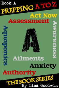 Lisa Goodwin — Prepping a to Z the Series of Prepping Books About How to Be More Prepared and Live a More Self-Reliant Lifestyle: A Is for Assessment, Awareness, Anxiety, Aquaponics, Aliments,act Now, and Authority