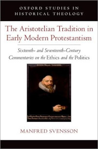 Manfred Svensson — The Aristotelian Tradition in Early Modern Protestantism : Sixteenth- and Seventeenth-Century Commentaries on the Ethics and the Politics