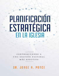 Dr. Jorge A. Ponce — Planificación estratégica en la iglesia: Contribuyendo a una gestión pastoral más efectiva (Spanish Edition)