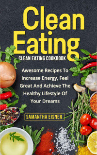 Samantha Eisner — Clean Eating: Clean Eating Cookbook: Awesome Recipes to Increase Energy, Feel Great and Achieve the Healthy Lifestyle of Your Dreams (Healthy Eating, Weight Loss, Lean Lifestyle, Clean Eating)