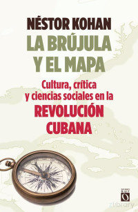 Kohan Nestor — La Brújula Y El Mapa. Cultura, crítica y ciencias sociales en la Revolución Cubana