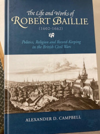 Alexander D. Campbell — The Life and Works of Robert Baillie (1602-1662) : Politics, Religion and Record-Keeping in the British Civil Wars